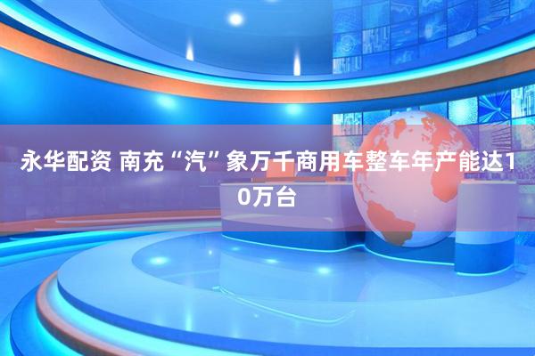 永华配资 南充“汽”象万千商用车整车年产能达10万台