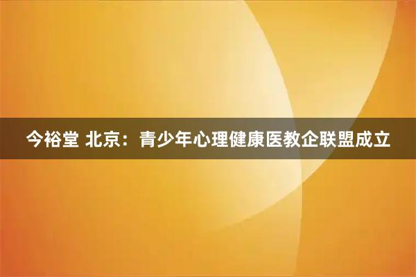 今裕堂 北京：青少年心理健康医教企联盟成立