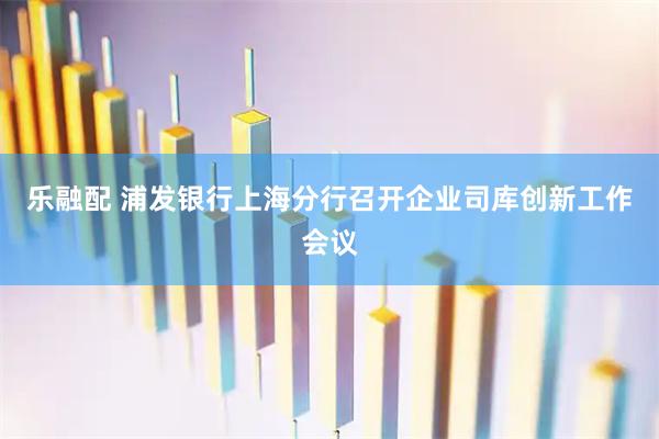 乐融配 浦发银行上海分行召开企业司库创新工作会议