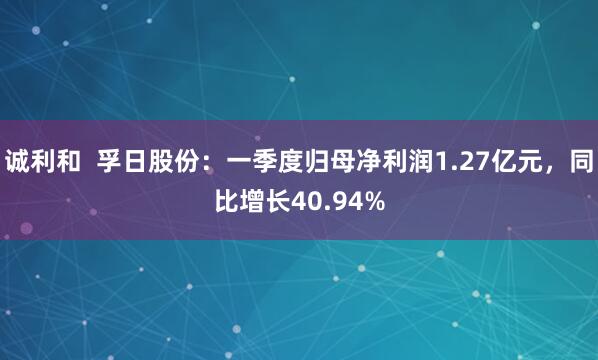 诚利和  孚日股份：一季度归母净利润1.27亿元，同比增长40.94%