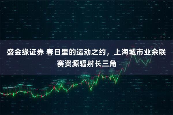 盛金缘证券 春日里的运动之约,上海城市业余联赛资源辐射长三角