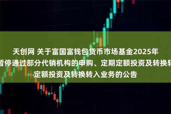 天创网 关于富国富钱包货币市场基金2025年端午节假期前暂停通过部分代销机构的申购、定期定额投资及转换转入业务的公告