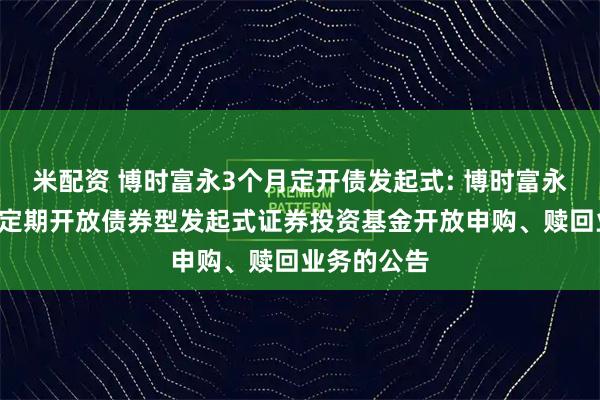 米配资 博时富永3个月定开债发起式: 博时富永纯债3个月定期开放债券型发起式证券投资基金开放申购、赎回业务的公告