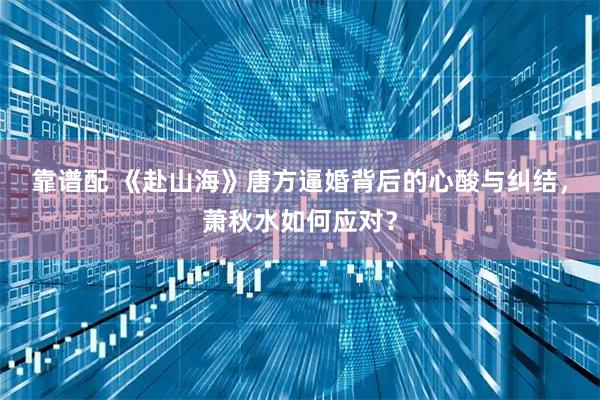 靠谱配 《赴山海》唐方逼婚背后的心酸与纠结，萧秋水如何应对？