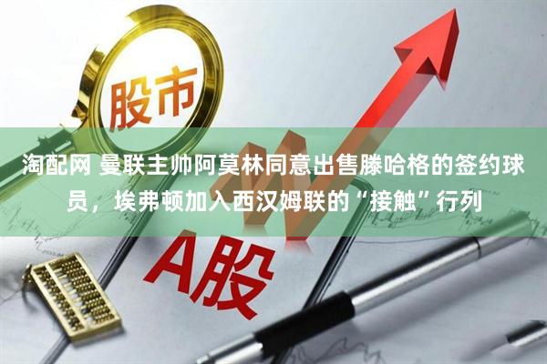 淘配网 曼联主帅阿莫林同意出售滕哈格的签约球员，埃弗顿加入西汉姆联的“接触”行列