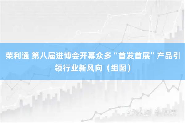 荣利通 第八届进博会开幕众多“首发首展”产品引领行业新风向（组图）