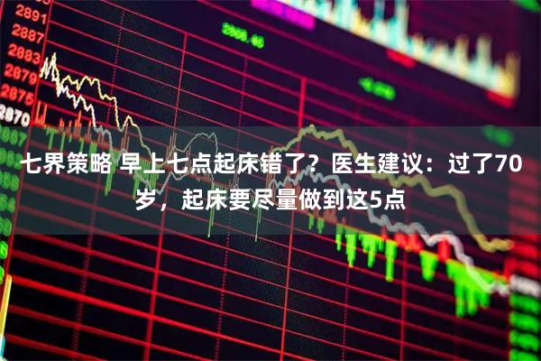 七界策略 早上七点起床错了？医生建议：过了70岁，起床要尽量做到这5点