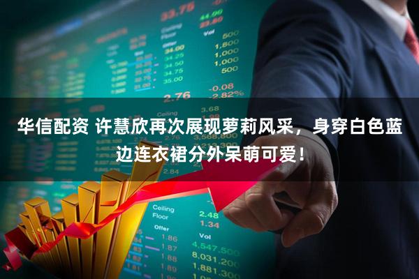 华信配资 许慧欣再次展现萝莉风采，身穿白色蓝边连衣裙分外呆萌可爱！