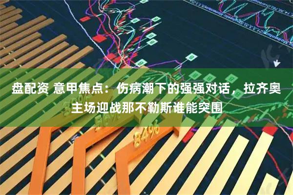 盘配资 意甲焦点:伤病潮下的强强对话,拉齐奥主场迎战那不勒斯谁能突围