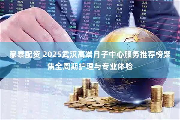 豪泰配资 2025武汉高端月子中心服务推荐榜聚焦全周期护理与专业体验