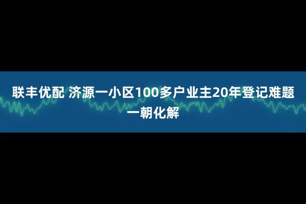 联丰优配 济源一小区100多户业主20年登记难题一朝化解