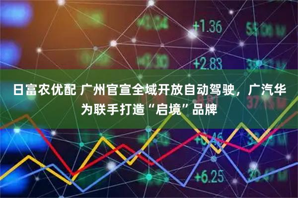 日富农优配 广州官宣全域开放自动驾驶，广汽华为联手打造“启境”品牌