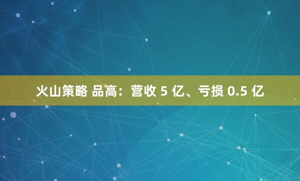 火山策略 品高：营收 5 亿、亏损 0.5 亿
