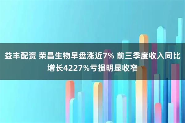 益丰配资 荣昌生物早盘涨近7% 前三季度收入同比增长4227%亏损明显收窄