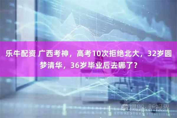 乐牛配资 广西考神，高考10次拒绝北大，32岁圆梦清华，36岁毕业后去哪了？